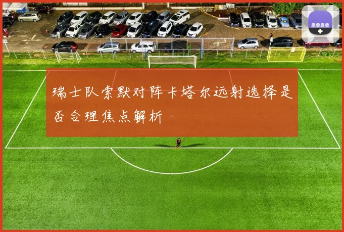 瑞士队索默对阵卡塔尔远射选择是否合理焦点解析