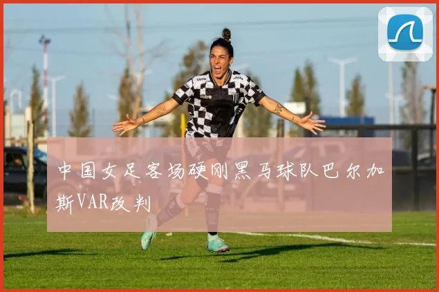 中国女足客场硬刚黑马球队巴尔加斯VAR改判
