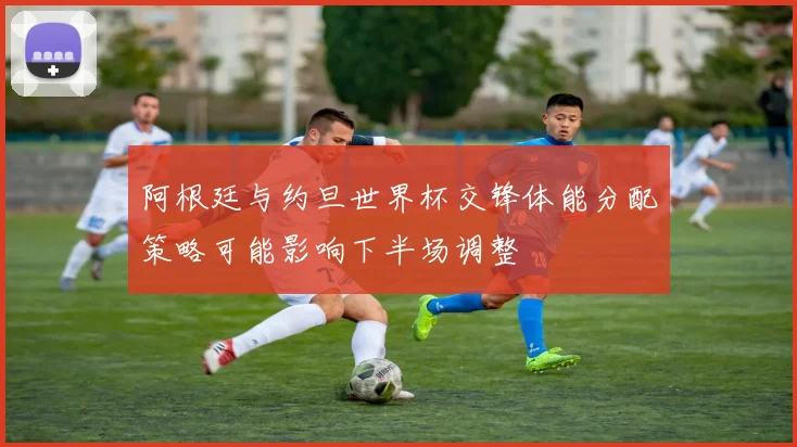 阿根廷与约旦世界杯交锋体能分配策略可能影响下半场调整