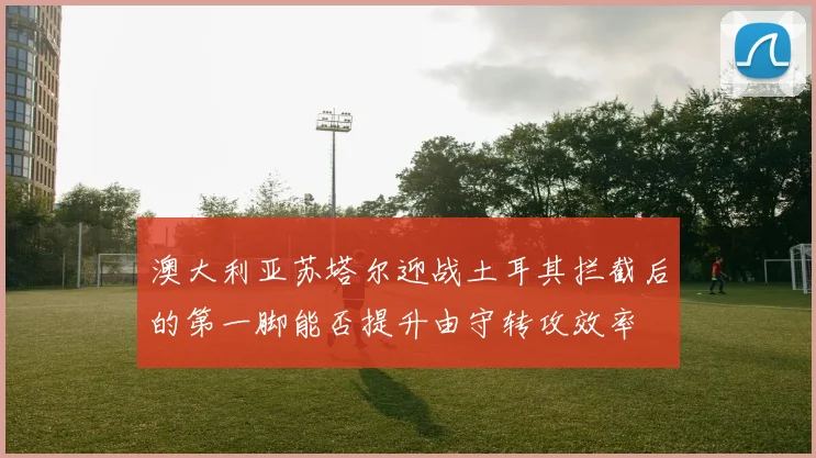 澳大利亚苏塔尔迎战土耳其拦截后的第一脚能否提升由守转攻效率