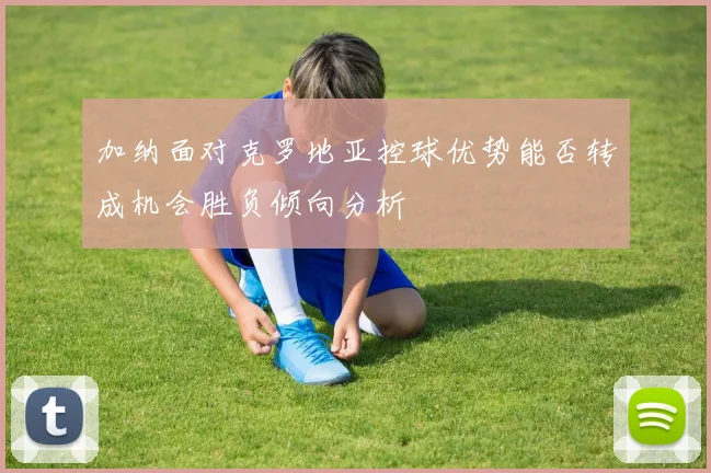 加纳面对克罗地亚控球优势能否转成机会胜负倾向分析
