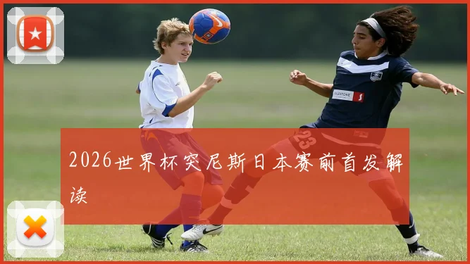 2026世界杯突尼斯日本赛前首发解读