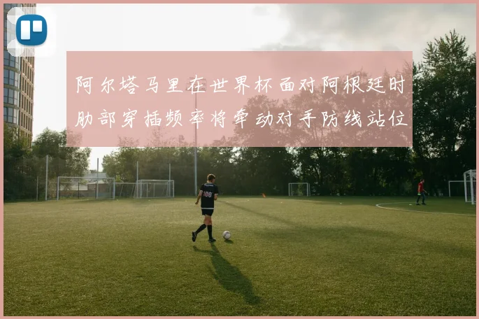 阿尔塔马里在世界杯面对阿根廷时肋部穿插频率将牵动对手防线站位