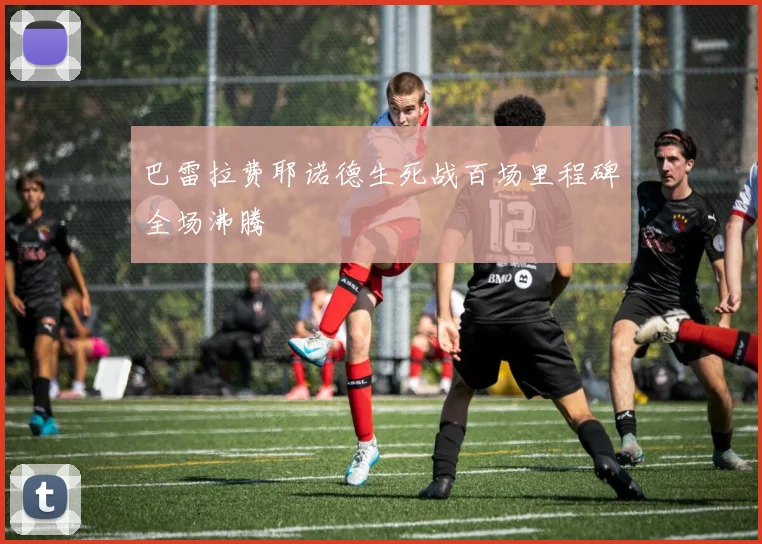 巴雷拉费耶诺德生死战百场里程碑全场沸腾