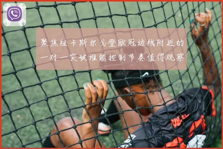 聚焦纽卡斯尔戈登欧冠边线附近的一对一突破谁能控制节奏值得观察
