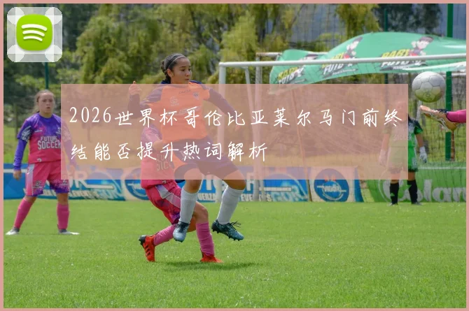 2026世界杯哥伦比亚莱尔马门前终结能否提升热词解析