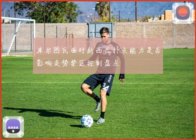 库尔图瓦面对新西兰扑点能力是否影响走势禁区控制盘点