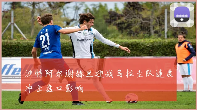 沙特阿尔谢赫里迎战乌拉圭队速度冲击盘口影响