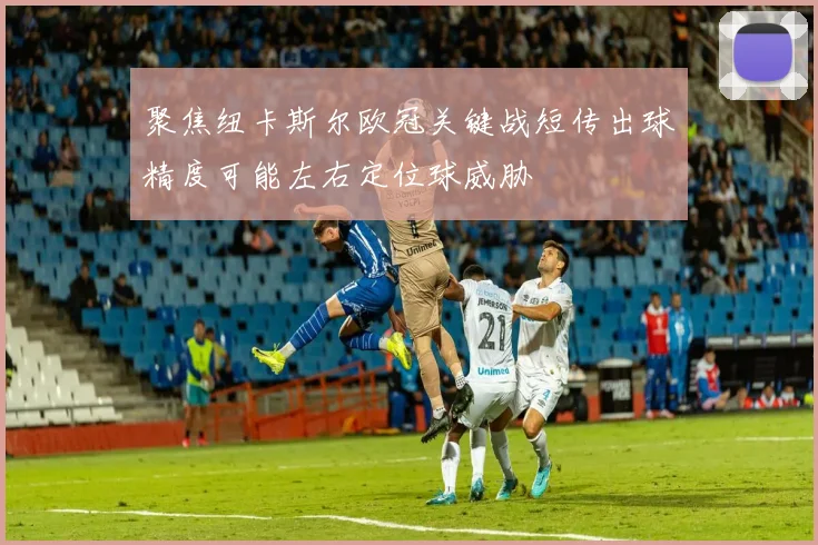 聚焦纽卡斯尔欧冠关键战短传出球精度可能左右定位球威胁