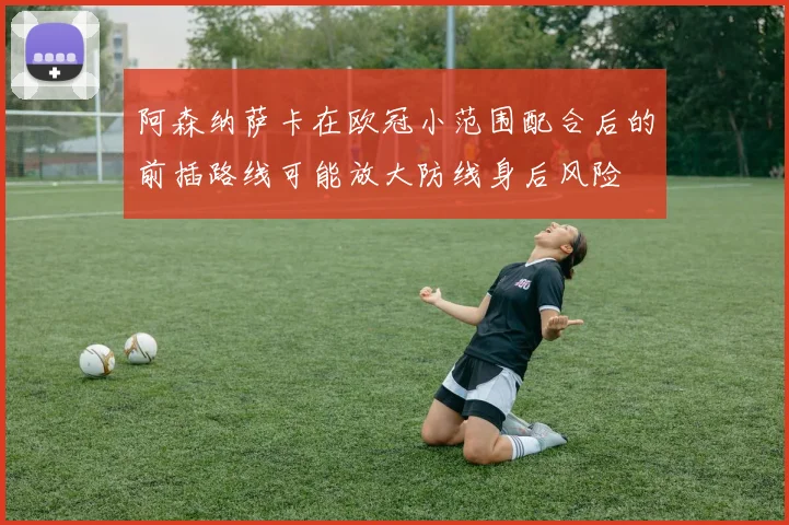 阿森纳萨卡在欧冠小范围配合后的前插路线可能放大防线身后风险