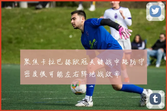 聚焦卡拉巴赫欧冠关键战中路防守密度很可能左右阵地战效率