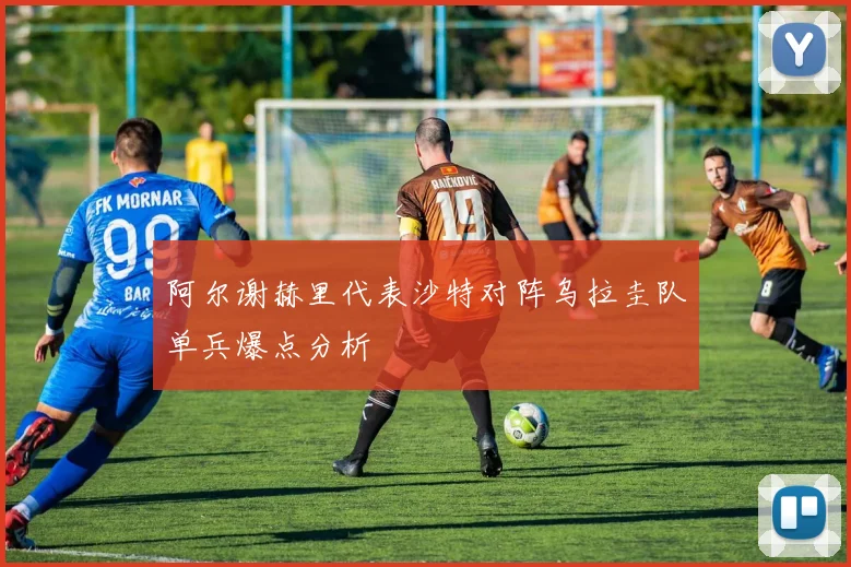阿尔谢赫里代表沙特对阵乌拉圭队单兵爆点分析
