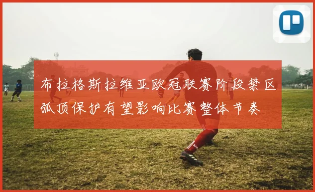 布拉格斯拉维亚欧冠联赛阶段禁区弧顶保护有望影响比赛整体节奏