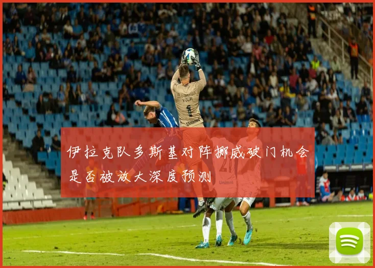 伊拉克队多斯基对阵挪威破门机会是否被放大深度预测