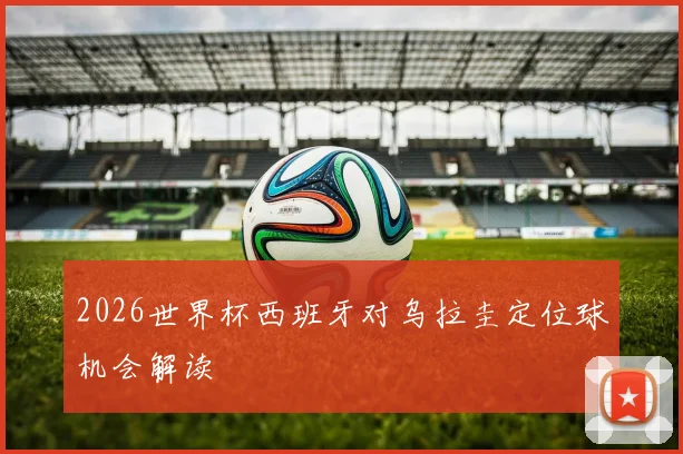 2026世界杯西班牙对乌拉圭定位球机会解读