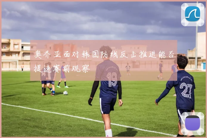 奥乔亚面对韩国防线反击推进能否提速赛前观察