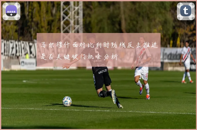马尔穆什面对比利时防线反击推进是否关键破门机会分析