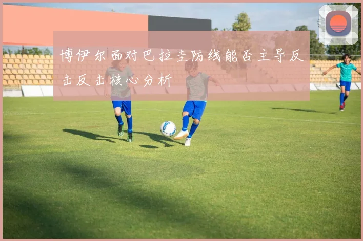 博伊尔面对巴拉圭防线能否主导反击反击核心分析