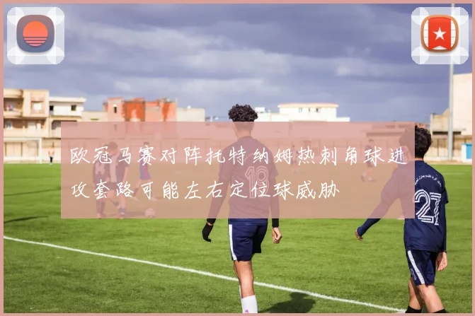 欧冠马赛对阵托特纳姆热刺角球进攻套路可能左右定位球威胁