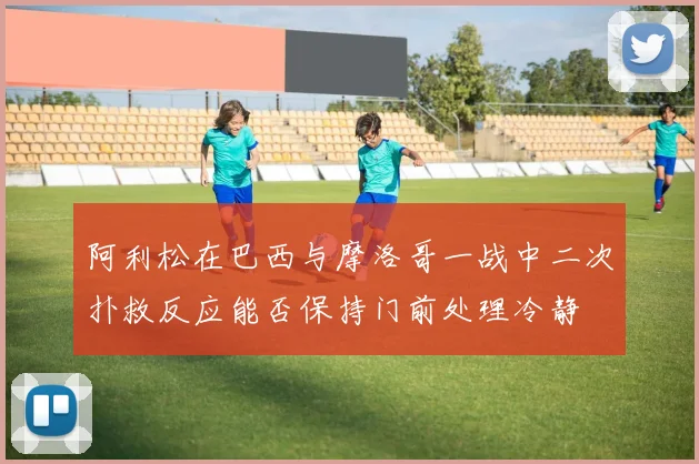 阿利松在巴西与摩洛哥一战中二次扑救反应能否保持门前处理冷静