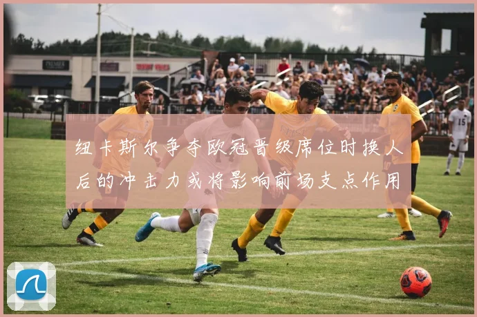 纽卡斯尔争夺欧冠晋级席位时换人后的冲击力或将影响前场支点作用