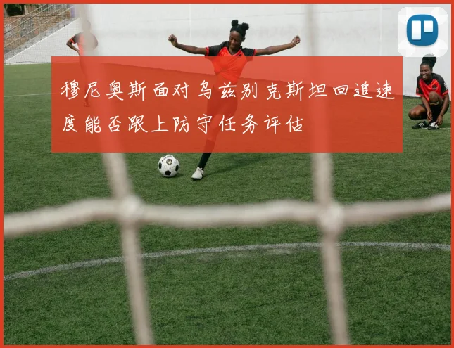 穆尼奥斯面对乌兹别克斯坦回追速度能否跟上防守任务评估
