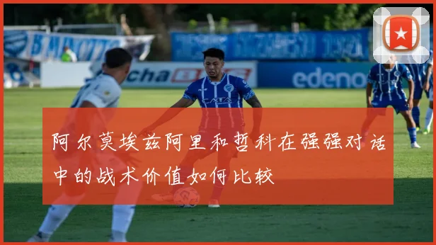 阿尔莫埃兹阿里和哲科在强强对话中的战术价值如何比较