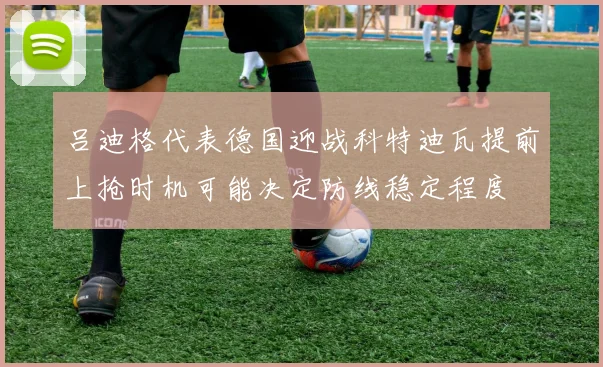 吕迪格代表德国迎战科特迪瓦提前上抢时机可能决定防线稳定程度