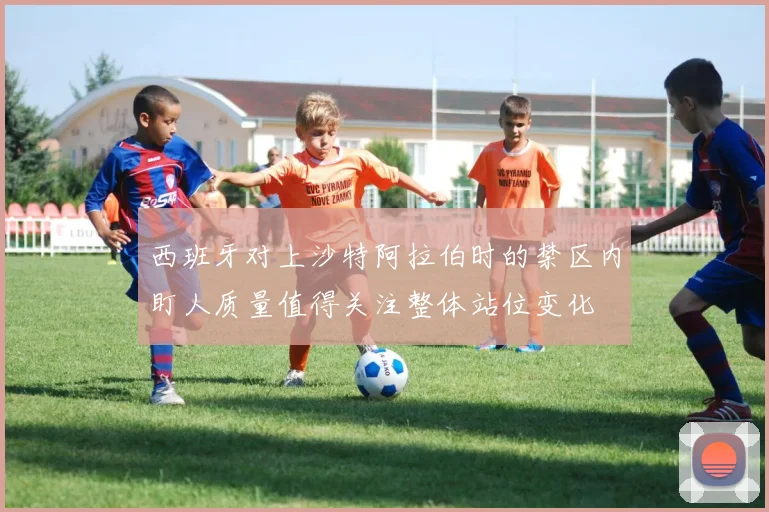 西班牙对上沙特阿拉伯时的禁区内盯人质量值得关注整体站位变化