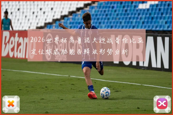 2026世界杯乌鲁诺夫迎战哥伦比亚定位球威胁能否释放形势分析