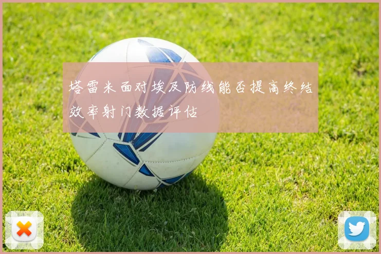 塔雷米面对埃及防线能否提高终结效率射门数据评估