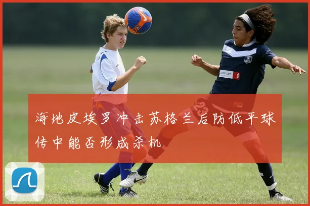 海地皮埃罗冲击苏格兰后防低平球传中能否形成杀机