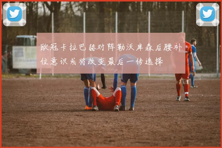 欧冠卡拉巴赫对阵勒沃库森后腰补位意识或将改变最后一传选择