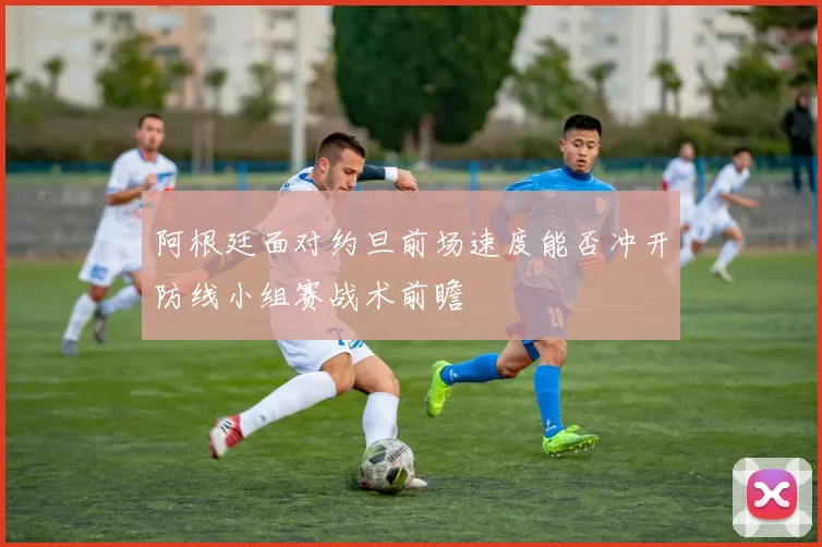 阿根廷面对约旦前场速度能否冲开防线小组赛战术前瞻